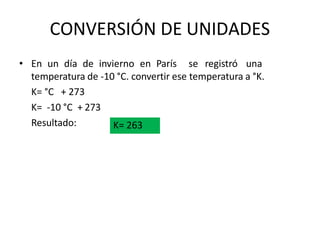 CONVERSIÓN DE UNIDADES
• En un día de invierno en París se registró una
temperatura de -10 °C. convertir ese temperatura a °K.
K= °C + 273
K= -10 °C + 273
Resultado: K= 263
 