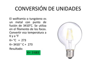 CONVERSIÓN DE UNIDADES
El wolframio o tungsteno es
un metal con punto de
fusión de 3410°C. Se utiliza
en el filamento de los focos.
Convertir esa temperatura a
K y a °F
K= °C + 273
K= 3410 ° C + 273
Resultado:
K= 3 683
 