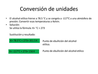 Conversión de unidades
• El alcohol etílico hierve a 78.5 °C y se congela a -117°C a una atmósfera de
presión. Convertir esas temperaturas a Kelvin.
• Solución:
Se utiliza la fórmula: K= °C + 273
Sustitución y resultado:
Punto de ebullición del alcohol
etílico.
Punto de ebullición del alcohol etílico
K= 78.5°C + 273= 351.5K
K= -117°C + 273= 156 K
 