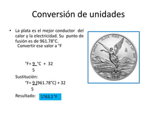 Conversión de unidades
• La plata es el mejor conductor del
calor y la electricidad. Su punto de
fusión es de 961.78°C.
Convertir ese valor a °F
°F= 9 °C + 32
5
Sustitución:
°F= 9 (961.78°C) + 32
5
Resultado: 1763.2 °F
 