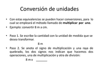 Conversión de unidades
• Con estas equivalencias se pueden hacer conversiones, para lo
cual se empleará el método llamado de multiplicar por uno.
• Ejemplo: convertir 8 m a cm.
• Paso 1. Se escribe la cantidad con la unidad de medida que se
desea transformar.
8 m
• Paso 2. Se anota el signo de multiplicación y una raya de
quebrado, los dos signos nos indican que hacemos dos
operaciones, una de multiplicación y otra de división:
8 m x
 