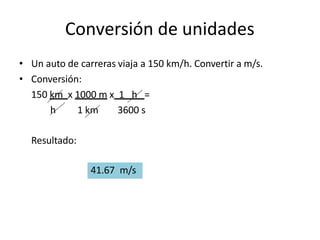 Conversión de unidades
• Un auto de carreras viaja a 150 km/h. Convertir a m/s.
• Conversión:
150 km x 1000 m x 1 h =
h 1 km 3600 s
Resultado:
41.67 m/s
 