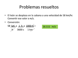 Problemas resueltos
• El león se desplaza en la sabana a una velocidad de 58 km/hr.
Convertir ese valor a m/s.
• Conversión:
58 km x 1 h x 1000 m =
h 3600 s 1 km
16.111 m/s
 
