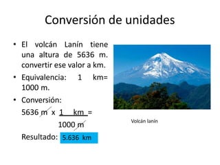 Conversión de unidades
• El volcán Lanín tiene
una altura de 5636 m.
convertir ese valor a km.
1 km=
• Equivalencia:
1000 m.
• Conversión:
5636 m x 1 km =
1000 m
Resultado: 5.636 km
Volcán lanín
 