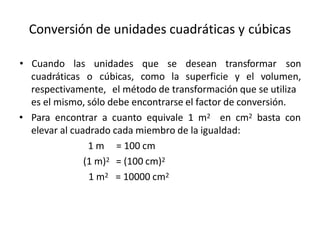 Conversión de unidades cuadráticas y cúbicas
cuadráticas o
• Cuando las unidades que se desean transformar son
cúbicas, como la superficie y el volumen,
respectivamente, el método de transformación que se utiliza
es el mismo, sólo debe encontrarse el factor de conversión.
• Para encontrar a cuanto equivale 1 m2 en cm2 basta con
elevar al cuadrado cada miembro de la igualdad:
1 m = 100 cm
(1 m)2 = (100 cm)2
1 m2 = 10000 cm2
 