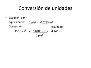 Conversión de unidades
1 pie3 = 0.0283 m3
Resultado:
• 150 pie3 a m3
Equivalencia:
Conversión:
150 pies3
1 pie3
x 0.0283 m3 = 4.245 m3
 