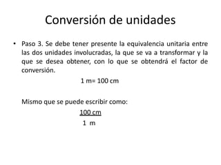 Conversión de unidades
• Paso 3. Se debe tener presente la equivalencia unitaria entre
las dos unidades involucradas, la que se va a transformar y la
que se desea obtener, con lo que se obtendrá el factor de
conversión.
1 m= 100 cm
Mismo que se puede escribir como:
100 cm
1 m
 