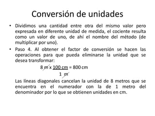 Conversión de unidades
• Dividimos una cantidad entre otra del mismo valor pero
expresada en diferente unidad de medida, el cociente resulta
como un valor de uno, de ahí el nombre del método (de
multiplicar por uno).
• Paso 4. Al obtener el factor de conversión se hacen las
operaciones para que pueda eliminarse la unidad que se
desea transformar:
8 m x 100 cm = 800 cm
1 m
Las líneas diagonales cancelan la unidad de 8 metros que se
encuentra en el numerador con la de 1 metro del
denominador por lo que se obtienen unidades en cm.
 