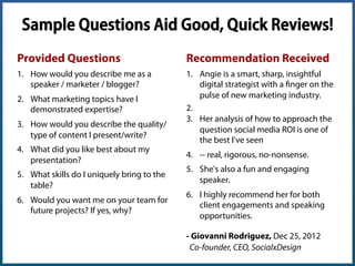 Help Users Craft a Good Review!
Mock-up Text Snippet for Requests:
Questions to help draft a response:
- How would you describe me as a professional?
- In what areas have I demonstrated expertise?
- How would you describe the quality of my work?
- What did you like best about my work?
- What skills do we uniquely bring to the table?
- Would you hire us/me again? If yes, why?
Angie Schottmuller (@aschottmuller), Three Deep Marketing
 