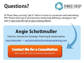 Questions?
At Three Deep, we truly "get-it" when it comes to conversion and maximizing
ROI. Please reach out if your business needs help defining a strategy or test
plan to get more ROI out of your existing eﬀorts!
Contact Me for a Consultation
Boost your ROI with conversion optimization!
Angie Schottmuller
Director, Interactive Strategic Planning & Optimization
@aschottmuller Ÿ aschottmuller@threedeepmarketing.com
 