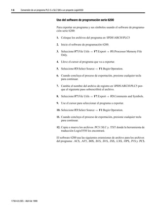 1-6       Conversión de un programa PLC-5 o SLC 500 a un proyecto Logix5550



                                               Uso del software de programación serie 6200

                                               Para exportar un programa y sus símbolos usando el software de programa-
                                               ción serie 6200:

                                               1. Coloque los archivos del programa en IPDSARCHPLC5

                                               2. Inicie el software de programación 6200.

                                               3. Seleccione F7:File Utils →µF7:Export →µF1:Processor Memory File
                                                  Only.

                                               4. Lleve el cursor al programa que va a exportar.

                                               5. Seleccione F3:Select Source →µF1:Begin Operation.

                                               6. Cuando concluya el proceso de exportación, presione cualquier tecla
                                                  para continuar.

                                               7. Cambie el nombre del archivo de registro en IPDSARCHPLC5 por-
                                                  que el siguiente paso sobrescribirá el archivo.

                                               8. Seleccione F7:File Utils →µF7:Export →µF3:Comments and Symbols.

                                               9. Use el cursor para seleccionar el programa a exportar.

                                               10. Seleccione F3:Select Source →µF1:Begin Operation.

                                               11. Cuando concluya el proceso de exportación, presione cualquier tecla
                                                   para continuar.

                                               12. Copie o mueva los archivos .PC5/.SLC y .TXT donde la herramienta de
                                                   traducción Logix5550 los encontrará.

                                               El software 6200 usa las siguientes extensiones de archivo para los archivos
                                               del programa: .AC$, .AF5, .B0$, .B1$, .D1$, .IX$, .LX$, .OP$, .P1$ y .PC$.




1756-6.8.5ES - Abril de 1999
 