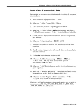 Conversión de un programa PLC-5 o SLC 500 a un proyecto Logix5550      1-7



Uso del software de programación A.I. Series

Para exportar un programa y sus símbolos usando el software de programa-
ción A.I. Series:

1. Inicie el software de programación A.I.5 Series.

2. Seleccione F1:Select Program/PLC-5 Address.

3. Lleve el cursor al programa a exportar y presione Enter.

4. Seleccione F5:Utility Options →µF1:Rebuild Damaged Data Base →
   F1:Rebuild current program →µF1:Yes – Force rebuilding of Index files.

5. Cuando concluya el proceso de reelaboración, presione cualquier tecla
   para continuar.

6. Seleccione F4:Export data base →µF4:6200 ASCII.

7. Introduzca un nombre sin extensión para el archivo de base de datos
   exportado.

8. Cuando concluya la exportación de la base de datos, presione cualquier
   tecla para continuar.

9. Presione Esc para regresar al menú principal.

10. Seleccione F2:Offline Programming →µF3:Edit →µF2:Block →
    F1:Block Start →µF2:Copy Block (no importa lo que esté
    seleccionado) →µF8:Save Block.

11. Seleccione F1:ASCII e introduzca un nombre sin extensión para el pro-
    grama exportado.

12. Seleccione F2:No Rung Descriptions. La herramienta de traducción usa
    comentarios del archivo .TXT, no el archivo .PC5/.SLC.

13. Seleccione F3:Entire Program →µF4:No Annotation →µF5: No→
    F7:Export. No se necesita la "descripción corta".

El software A.I.5 usa las siguientes extensiones de archivo para los archivos
del programa: .ADR, .CEI, .CET, .CFG, .DSC, .IO2, .IO4, .PRF, .RCK,
.RPD, .RPI, .SYM, .X5, .XRF y .XRI.




                                                             1756-6.8.5ES - Abril de 1999
 