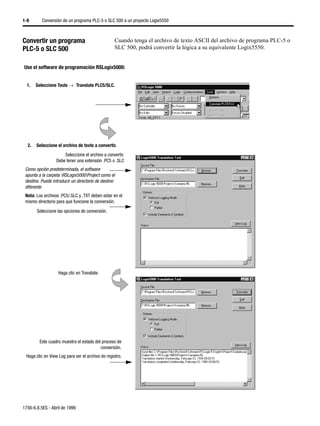 1-8       Conversión de un programa PLC-5 o SLC 500 a un proyecto Logix5550



Convertir un programa                              Cuando tenga el archivo de texto ASCII del archivo de programa PLC-5 o
PLC-5 o SLC 500                                    SLC 500, podrá convertir la lógica a su equivalente Logix5550.


Use el software de programación RSLogix5000:


  1.   Seleccione Tools →µTranslate PLC5/SLC.




  2.   Seleccione el archivo de texto a convertir.
                      Seleccione el archivo a convertir.
                  Debe tener una extensión .PC5 o .SLC
 Como opción predeterminada, el software
 apunta a la carpeta RSLogix5000Project como el
 destino. Puede introducir un directorio de destino
 diferente.
 Nota: Los archivos .PC5/.SLC y .TXT deben estar en el
 mismo directorio para que funcione la conversión.
       Seleccione las opciones de conversión.




                   Haga clic en Translate.




         Este cuadro muestra el estado del proceso de
                                          conversión.
 Haga clic en View Log para ver el archivo de registro.




1756-6.8.5ES - Abril de 1999
 