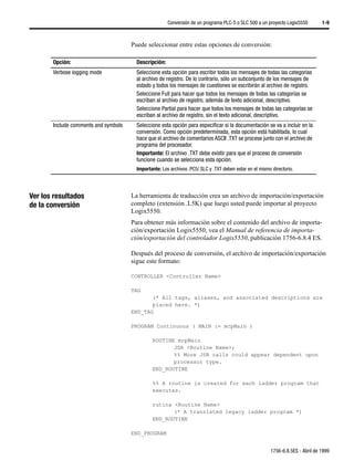 Conversión de un programa PLC-5 o SLC 500 a un proyecto Logix5550         1-9



                                      Puede seleccionar entre estas opciones de conversión:

       Opción:                          Descripción:
       Verbose logging mode             Seleccione esta opción para escribir todos los mensajes de todas las categorías
                                        al archivo de registro. De lo contrario, sólo un subconjunto de los mensajes de
                                        estado y todos los mensajes de cuestiones se escribirán al archivo de registro.
                                        Seleccione Full para hacer que todos los mensajes de todas las categorías se
                                        escriban al archivo de registro, además de texto adicional, descriptivo.
                                        Seleccione Partial para hacer que todos los mensajes de todas las categorías se
                                        escriban al archivo de registro, sin el texto adicional, descriptivo.
       Include comments and symbols     Seleccione esta opción para especificar si la documentación se va a incluir en la
                                        conversión. Como opción predeterminada, esta opción está habilitada, lo cual
                                        hace que el archivo de comentarios ASCII .TXT se procese junto con el archivo de
                                        programa del procesador.
                                        Importante: El archivo .TXT debe existir para que el proceso de conversión
                                        funcione cuando se selecciona esta opción.
                                        Importante: Los archivos .PC5/.SLC y .TXT deben estar en el mismo directorio.




Ver los resultados                    La herramienta de traducción crea un archivo de importación/exportación
de la conversión                      completo (extensión .L5K) que luego usted puede importar al proyecto
                                      Logix5550.
                                      Para obtener más información sobre el contenido del archivo de importa-
                                      ción/exportación Logix5550, vea el Manual de referencia de importa-
                                      ción/exportación del controlador Logix5550, publicación 1756-6.8.4 ES.

                                      Después del proceso de conversión, el archivo de importación/exportación
                                      sigue este formato:

                                      CONTROLLER <Controller Name>

                                      TAG
                                             (* All tags, aliases, and associated descriptions are
                                             placed here. *)
                                      END_TAG

                                      PROGRAM Continuous ( MAIN := mcpMain )

                                               ROUTINE mcpMain
                                                      JSR <Routine Name>;
                                                      %% More JSR calls could appear dependent upon
                                                      processor type.
                                               END_ROUTINE

                                               %% A routine is created for each ladder program that
                                               executes.

                                               rutina <Routine Name>
                                                      (* A translated legacy ladder program *)
                                               END_ROUTINE

                                      END_PROGRAM


                                                                                                         1756-6.8.5ES - Abril de 1999
 