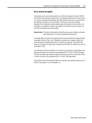Conversión de un programa PLC-5 o SLC 500 a un proyecto Logix5550     1-11



Ver el archivo de registro

Cada proceso de conversión genera un archivo de registro de base ASCII.
Este archivo de registro proporciona un resumen del proceso de conversión
y contiene mensajes formateados que describen las acciones y pasos toma-
dos durante el proceso de conversión. El número y tipo de mensajes
depende de las opciones seleccionadas para el proceso de conversión. Los
mensajes se escriben al archivo de registro en el orden en que ocurren sus
acciones de traducción relacionadas.

Importante: El archivo de registro identifica áreas que se deben examinar
            para determinar si existen problemas potenciales.

Se puede abrir el archivo de registro desde la herramienta de traducción pre-
sionando el botón View Log. También se puede usar cualquier editor de
texto Windows estándar para abrir el archivo de registro. El nombre del
archivo de registro es igual que el nombre del archivo de salida, pero con la
extensión .LOG .

Los números de línea referidos en el archivo de registro corresponden a los
números de línea en el archivo de programa PLC-5 o SLC 500 exportado.
El tener un editor que muestra números de línea es útil si se tiene que volver
a referir al archivo de programa PLC-5 o SLC 500 exportado.

Para obtener más información sobre los mensajes que pueden aparecer en el
archivo de registro, vea el Apéndice A.




                                                             1756-6.8.5ES - Abril de 1999
 