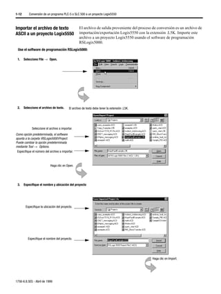 1-12       Conversión de un programa PLC-5 o SLC 500 a un proyecto Logix5550



Importar el archivo de texto                       El archivo de salida proveniente del proceso de conversión es un archivo de
ASCII a un proyecto Logix5550                      importación/exportación Logix5550 con la extensión .L5K. Importe este
                                                   archivo a un proyecto Logix5550 usando el software de programación
                                                   RSLogix5000.
 Use el software de programación RSLogix5000:

 1.    Seleccione File →µOpen.




 2.    Seleccione el archivo de texto.     El archivo de texto debe tener la extensión .L5K.




             Seleccione el archivo a importar.
Como opción predeterminada, el software
apunta a la carpeta RSLogix5000Project.
Puede cambiar la opción predeterminada
mediante Tool →µOptions.
 Especifique el número del archivo a importar.



                            Haga clic en Open.




 3.    Especifique el nombre y ubicación del proyecto




        Especifique la ubicación del proyecto.




          Especifique el nombre del proyecto.




                                                                                               Haga clic en Import.




1756-6.8.5ES - Abril de 1999
 