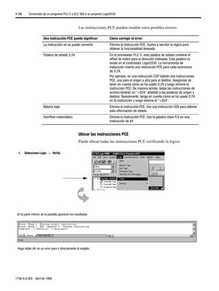1-14      Conversión de un programa PLC-5 o SLC 500 a un proyecto Logix5550



                                                     Las instrucciones PCE pueden resaltar estos posibles errores:

                       Una instrucción PCE puede significar:            Cómo corregir el error:
                       La instrucción no se puede convertir             Elimine la instrucción PCE. Vuelva a escribir la lógica para
                                                                        obtener la funcionalidad deseada.
                       Palabra de estado S:24                           En el procesador PLC-5, esta palabra de estado contiene el
                                                                        offset de índice para la dirección indexada. Esta palabra no
                                                                        existe en el controlador Logix5550. La herramienta de
                                                                        traducción inserta una instrucción PCE para cada ocurrencia
                                                                        de S:24.
                                                                        Por ejemplo, en una instrucción COP habrán dos instrucciones
                                                                        PCE, una para el origen y otra para el destino. Asegúrese de
                                                                        tener en cuenta cómo se ha usado S:24 y luego elimine la
                                                                        instrucción PCE. De manera similar, todas las instrucciones de
                                                                        archivo tendrán un "+S24" añadido a las palabras de origen y
                                                                        destino. Nuevamente, tenga en cuenta cómo se ha usado S:24
                                                                        en la instrucción y luego elimine el "+S24".
                       Batería baja                                     Elimine la instrucción PCE. Use una instrucción GSV para obtener
                                                                        esta información de estado.
                       Overflow matemático                              Elimine la instrucción PCE. Use la palabra clave S:V en una
                                                                        instrucción de bit


                                                     Ubicar las instrucciones PCE
                                                     Puede ubicar todas las instrucciones PCE verificando la lógica.

  1.   Seleccione Logic →µVerify.




 En la parte inferior de la pantalla aparecen los resultados:




 Haga doble clic en un error para ir directamente al renglón.




1756-6.8.5ES - Abril de 1999
 