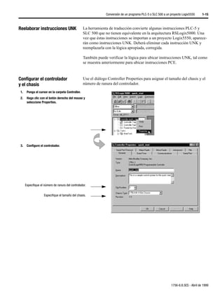 Conversión de un programa PLC-5 o SLC 500 a un proyecto Logix5550     1-15



Reelaborar instrucciones UNK                       La herramienta de traducción convierte algunas instrucciones PLC-5 y
                                                   SLC 500 que no tienen equivalente en la arquitectura RSLogix5000. Una
                                                   vez que éstas instrucciones se importan a un proyecto Logix5550, aparece-
                                                   rán como instrucciones UNK. Deberá eliminar cada instrucción UNK y
                                                   reemplazarla con la lógica apropiada, corregida.

                                                   También puede verificar la lógica para ubicar instrucciones UNK, tal como
                                                   se muestra anteriormente para ubicar instrucciones PCE.



Configurar el controlador                          Use el diálogo Controller Properties para asignar el tamaño del chasis y el
y el chasis                                        número de ranura del controlador.

 1.    Ponga el cursor en la carpeta Controller.
 2.    Haga clic con el botón derecho del mouse y
       seleccione Properties.




 3.    Configure el controlador.




      Especifique el número de ranura del controlador.


                     Especifique el tamaño del chasis.




                                                                                                                1756-6.8.5ES - Abril de 1999
 