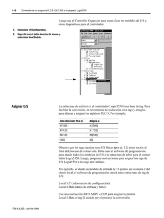1-16      Conversión de un programa PLC-5 o SLC 500 a un proyecto Logix5550



                                               Luego use el Controller Organizer para especificar los módulos de E/S y
                                               otros dispositivos para el controlador.
 1.    Seleccione I/O Configuration.
 2.    Haga clic con el botón derecho del mouse y
       seleccione New Module.




Asignar E/S                                    La estructura de archivo en el controlador Logix5550 tiene base de tag. Para
                                               facilitar la conversión, la herramienta de traducción crea tags y arreglos
                                               para alinear y asignar los archivos PLC-5. Por ejemplo:

                                                Esta dirección PLC-5:         Asigna a:
                                                N7:500                        N7[500]
                                                N17:25                        N17[25]
                                                R6:100                        R6[100]
                                                I:002                         I[2]

                                               Observe que los tags creados para E/S físicas (por ej. I.2) están vacíos al
                                               final del proceso de conversión. Debe usar el software de programación
                                               para añadir todos los módulos de E/S a la estructura de árbol para el contro-
                                               lador Logix5550. Luego, programe instrucciones para asignar los tags de
                                               E/S Logix5550 a los tags convertidos.

                                               Por ejemplo, si añade un módulo de entrada de 16 puntos en la ranura 2 del
                                               chasis local, el software de programación creará estas estructuras de tag de
                                               E/S:

                                               Local:1.C (información de configuración)
                                               Local:1.Data (datos de entrada y fallo)

                                               Use una instrucción BTD, MOV o COP para asignar la palabra
                                               Local:1.Data al tag I2 creado por el proceso de conversión.


1756-6.8.5ES - Abril de 1999
 