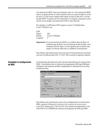 Conversión de un programa PLC-5 o SLC 500 a un proyecto Logix5550     1-17



                             Una instrucción MOV mueve un elemento cada vez. Una instrucción BTD
                             mueve un grupo de bits, lo cual le permite tener en cuenta el offset en el bit
                             de inicio, el cual ocurre cuando usted asigna un tipo de dato INT a un tipo
                             de dato DINT. Si grupos de E/S consecutivos se asignan a elementos conse-
                             cutivos en un arreglo, una instrucción COP es más eficiente.

                             Por ejemplo, si I:000 hasta I:007 asignan a Local:1:I.Data[0] hasta
                             Local:1:I.Data[7], use:

                             COP
                             Origen         I[0]
                             Destino        Local:1:I.Data[0]
                             Longitud       8

                             Importante: Si usa una instrucción MOV, no combine tipos de datos. Si
                                         combina tipos de datos, la conversión de un tipo de dato a otro
                                         manipula el bit de signo, lo cual significa que no podrá estar
                                         seguro si el bit de orden alto se estableció correctamente.

                             Para obtener más información acerca de cómo la herramienta de conversión
                             convierte la tabla de datos PLC-5 o SLC 500, consulte el siguiente capítulo.



Completar la configuración   La herramienta de traducción sólo convierte parcialmente las instrucciones
de MSG                       MSG . Usted deberá usar el software de programación RSLogix5000 para
                             configurar cada instrucción MSG completando la información en la ficha
                             Comunicaciones.




                             Para obtener más información acerca de la configuración de instrucciones
                             MSG, consulte el Manual de referencia del conjunto de instrucciones
                             Logix5550, publicación 1756-6.4.1ES. Este manual está disponible en for-
                             mato PDF en el CDROM del software de programación RSLogix5000.




                                                                                          1756-6.8.5ES - Abril de 1999
 