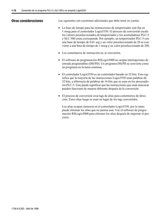 1-18      Conversión de un programa PLC-5 o SLC 500 a un proyecto Logix5550



Otras consideraciones                          Las siguientes son cuestiones adicionales que debe tener en cuenta:

                                               • La base de tiempo para las instrucciones de temporizador está fija en
                                                 1 mseg para el controlador Logix5550. El proceso de conversión escala
                                                 los valores preseleccionados de temporizador y los acumuladores PLC-5
                                                 y SLC 500 como corresponde. Por ejemplo, un temporizador PLC-5 con
                                                 una base de tiempo de 0.01 seg y un valor preseleccionado de 20 se con-
                                                 vierte a una base de tiempo de 1 mseg y un valor preseleccionado de 200.

                                               • Los comentarios de instrucción no se convierten.

                                               • El software de programación RSLogix5000 no acepta interrupciones de
                                                 entrada programables (DII/PII). Un programa DII/PII se convierte como
                                                 un programa en la tarea continua.

                                               • El controlador Logix5550 es un controlador basado en 32 bits. Esto sig-
                                                 nifica que la mayoría de las instrucciones Logix5550 usan palabras de
                                                 32 bits, a diferencia de palabras de 16 bits que se usan en los procesado-
                                                 res PLC-5. Esto puede significar que las instrucciones que usan máscaras
                                                 pueden funcionar de manera diferente después de la conversión.

                                               • El proceso de conversión crea tags de alias para comentarios de direc-
                                                 ción. Estos alias luego se usan en lugar de los tags convertidos.

                                                  Los alias ocupan memoria en el controlador Logix5550, por lo tanto
                                                  puede eliminar los alias que no piensa usar. Use el software de progra-
                                                  mación RSLogix5000 para eliminar los alias después de importar el pro-
                                                  yecto.




1756-6.8.5ES - Abril de 1999
 