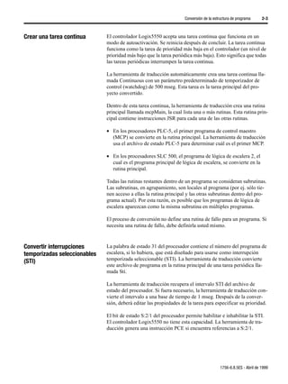 Conversión de la estructura de programa     2-3



Crear una tarea continua      El controlador Logix5550 acepta una tarea continua que funciona en un
                              modo de autoactivación. Se reinicia después de concluir. La tarea continua
                              funciona como la tarea de prioridad más baja en el controlador (un nivel de
                              prioridad más bajo que la tarea periódica más baja). Esto significa que todas
                              las tareas periódicas interrumpen la tarea continua.

                              La herramienta de traducción automáticamente crea una tarea continua lla-
                              mada Continuous con un parámetro predeterminado de temporizador de
                              control (watchdog) de 500 mseg. Esta tarea es la tarea principal del pro-
                              yecto convertido.

                              Dentro de esta tarea continua, la herramienta de traducción crea una rutina
                              principal llamada mcpMain, la cual lista una o más rutinas. Esta rutina prin-
                              cipal contiene instrucciones JSR para cada una de las otras rutinas.

                              • En los procesadores PLC-5, el primer programa de control maestro
                                (MCP) se convierte en la rutina principal. La herramienta de traducción
                                usa el archivo de estado PLC-5 para determinar cuál es el primer MCP.

                              • En los procesadores SLC 500, el programa de lógica de escalera 2, el
                                cual es el programa principal de lógica de escalera, se convierte en la
                                rutina principal.

                              Todas las rutinas restantes dentro de un programa se consideran subrutinas.
                              Las subrutinas, en agrupamiento, son locales al programa (por ej. sólo tie-
                              nen acceso a ellas la rutina principal y las otras subrutinas dentro del pro-
                              grama actual). Por esta razón, es posible que los programas de lógica de
                              escalera aparezcan como la misma subrutina en múltiples programas.

                              El proceso de conversión no define una rutina de fallo para un programa. Si
                              necesita una rutina de fallo, debe definirla usted mismo.



Convertir interrupciones      La palabra de estado 31 del procesador contiene el número del programa de
temporizadas seleccionables   escalera, si lo hubiera, que está diseñado para usarse como interrupción
(STI)                         temporizada seleccionable (STI). La herramienta de traducción convierte
                              este archivo de programa en la rutina principal de una tarea periódica lla-
                              mada Sti.

                              La herramienta de traducción recupera el intervalo STI del archivo de
                              estado del procesador. Si fuera necesario, la herramienta de traducción con-
                              vierte el intervalo a una base de tiempo de 1 mseg. Después de la conver-
                              sión, deberá editar las propiedades de la tarea para especificar su prioridad.

                              El bit de estado S:2/1 del procesador permite habilitar e inhabilitar la STI.
                              El controlador Logix5550 no tiene esta capacidad. La herramienta de tra-
                              ducción genera una instrucción PCE si encuentra referencias a S:2/1.




                                                                                        1756-6.8.5ES - Abril de 1999
 
