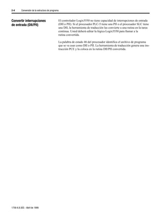 2-4       Conversión de la estructura de programa



Convertir interrupciones                        El controlador Logix5550 no tiene capacidad de interrupciones de entrada
de entrada (DII/PII)                            (DII o PII). Si el procesador PLC-5 tiene una PII o el procesador SLC tiene
                                                una DII, la herramienta de traducción las convierte a una rutina en la tarea
                                                continua. Usted deberá editar la lógica Logix5550 para llamar a la
                                                rutina convertida.

                                                La palabra de estado 46 del procesador identifica el archivo de programa
                                                que se va usar como DII o PII. La herramienta de traducción genera una ins-
                                                trucción PCE y la coloca en la rutina DII/PII convertida.




1756-6.8.5ES - Abril de 1999
 