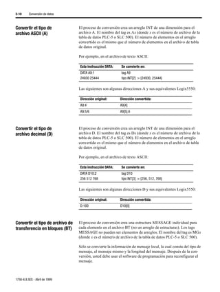 3-10      Conversión de datos



Convertir el tipo de              El proceso de conversión crea un arreglo INT de una dimensión para el
archivo ASCII (A)                 archivo A. El nombre del tag es Ax (donde x es el número de archivo de la
                                  tabla de datos PLC-5 o SLC 500). El número de elementos en el arreglo
                                  convertido es el mismo que el número de elementos en el archivo de tabla
                                  de datos original.

                                  Por ejemplo, en el archivo de texto ASCII:

                                  Esta instrucción DATA:    Se convierte en:
                                  DATA A9:1                 tag A9
                                  24930 25444               tipo INT[2] := {24930, 25444}

                                  Las siguientes son algunas direcciones A y sus equivalentes Logix5550:

                                  Dirección original:       Dirección convertida:
                                  A9:4                      A9[4]
                                  A9:5/6                    A9[5].6



Convertir el tipo de              El proceso de conversión crea un arreglo INT de una dimensión para el
archivo decimal (D)               archivo D. El nombre del tag es Dx (donde x es el número de archivo de la
                                  tabla de datos PLC-5 o SLC 500). El número de elementos en el arreglo
                                  convertido es el mismo que el número de elementos en el archivo de tabla
                                  de datos original.

                                  Por ejemplo, en el archivo de texto ASCII:

                                  Esta instrucción DATA:    Se convierte en:
                                  DATA D10:2                tag D10
                                  256 512 768               tipo INT[3] := {256, 512, 768}

                                  Las siguientes son algunas direcciones D y sus equivalentes Logix5550:

                                  Dirección original:       Dirección convertida:
                                  D:100                     D10[0]



Convertir el tipo de archivo de   El proceso de conversión crea una estructura MESSAGE individual para
transferencia en bloques (BT)     cada elemento en el archivo BT (no un arreglo de estructuras). Los tags
                                  MESSAGE no pueden ser elementos de arreglos. El nombre del tag es MGx
                                  (donde x es el número de archivo de la tabla de datos PLC-5 o SLC 500).

                                  Sólo se convierte la información de mensaje local, la cual consta del tipo de
                                  mensaje, el mensaje mismo y la longitud del mensaje. Después de la con-
                                  versión, usted debe usar el software de programación para reconfigurar el
                                  mensaje.



1756-6.8.5ES - Abril de 1999
 