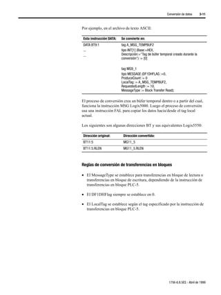 Conversión de datos      3-11



Por ejemplo, en el archivo de texto ASCII:

Esta instrucción DATA:   Se convierte en:
DATA BT9:1               tag A_MSG_TEMPBUF2
...                      tipo INT[1] (Base:=HEX,
...                      Descripción:="Tag de búfer temporal creado durante la
                         conversión") := [0]

                         tag MG9_1
                         tipo MESSAGE (DF1DHFLAG :=0,
                         ProduceCount := 0
                         LocalTag := A_MSG_TEMPBUF2,
                         RequestedLength := 10,
                         MessageType := Block Transfer Read);

El proceso de conversión crea un búfer temporal dentro o a partir del cual,
funciona la instrucción MSG Logix5000. Luego el proceso de conversión
usa una instrucción FAL para copiar los datos hacia/desde el tag local
actual.

Los siguientes son algunas direcciones BT y sus equivalentes Logix5550:

Dirección original:       Dirección convertida:
BT11:5                    MG11_5
BT11:5.RLEN               MG11_5.RLEN



Reglas de conversión de transferencias en bloques

• El MessageType se establece para transferencias en bloque de lectura o
  transferencias en bloque de escritura, dependiendo de la instrucción de
  transferencias en bloque PLC-5.

• El DF1DHFlag siempre se establece en 0.

• El LocalTag se establece según el tag especificado por la instrucción de
  transferencias en bloque PLC-5.




                                                          1756-6.8.5ES - Abril de 1999
 