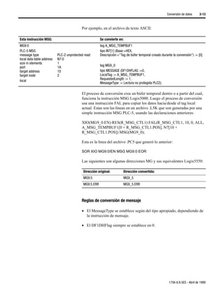 Conversión de datos      3-13



                                           Por ejemplo, en el archivo de texto ASCII:

Esta instrucción MSG:                                   Se convierte en:
MG9:0                                                   tag A_MSG_TEMPBUF1
PLC-5 MSG                                               tipo INT[1] (Base:=HEX,
message type               PLC-2 unprotected read       Descripción:="Tag de búfer temporal creado durante la conversión") := [0]
local data table address   N7:0
size in elements           1
port                       1A                           tag MG9_0
target address             10                           tipo MESSAGE (DF1DHFLAG :=0,
target node                2                            LocalTag := A_MSG_TEMPBUF1,
local                                                   RequestedLength := 1,
                                                        MessageType := Lectura no protegida PLC2);

                                           El proceso de conversión crea un búfer temporal dentro o a partir del cual,
                                           funciona la instrucción MSG Logix5000. Luego el proceso de conversión
                                           usa una instrucción FAL para copiar los datos hacia/desde el tag local
                                           actual. Estas son las líneas en un archivo .L5K que son generadas por una
                                           simple instrucción MSG PLC-5, usando las declaraciones anteriores:

                                           XIO(MG9_0.EN) RES(R_MSG_CTL1) FAL(R_MSG_CTL1, 10, 0, ALL,
                                           A_MSG_TEMPBUF1[0 + R_MSG_CTL1.POS], N7[10 +
                                           R_MSG_CTL1.POS]) MSG(MG9_0);

                                           Esta es la línea del archivo .PC5 que generó lo anterior:

                                           SOR XIO MG9:0/EN MSG MG9:0 EOR

                                           Las siguientes son algunas direcciones MG y sus equivalentes Logix5550:

                                            Dirección original:         Dirección convertida:
                                            MG9:5                       MG9_5
                                            MG9:5.ERR                   MG9_5.ERR



                                           Reglas de conversión de mensaje

                                           • El MessageType se establece según del tipo apropiado, dependiendo de
                                             la instrucción de mensaje.

                                           • El DF1DHFlag siempre se establece en 0.




                                                                                                         1756-6.8.5ES - Abril de 1999
 