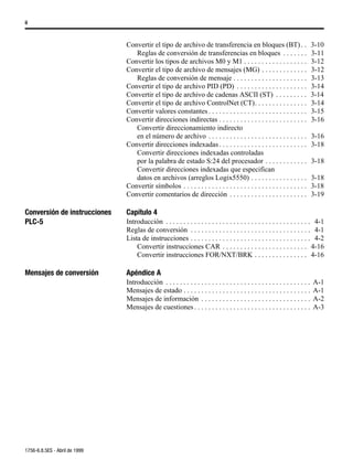 ii



                               Convertir el tipo de archivo de transferencia en bloques (BT) . .                                3-10
                                  Reglas de conversión de transferencias en bloques . . . . . . .                               3-11
                               Convertir los tipos de archivos M0 y M1 . . . . . . . . . . . . . . . . . .                      3-12
                               Convertir el tipo de archivo de mensajes (MG) . . . . . . . . . . . . .                          3-12
                                  Reglas de conversión de mensaje . . . . . . . . . . . . . . . . . . . . .                     3-13
                               Convertir el tipo de archivo PID (PD) . . . . . . . . . . . . . . . . . . . .                    3-14
                               Convertir el tipo de archivo de cadenas ASCII (ST) . . . . . . . . .                             3-14
                               Convertir el tipo de archivo ControlNet (CT). . . . . . . . . . . . . . .                        3-14
                               Convertir valores constantes . . . . . . . . . . . . . . . . . . . . . . . . . . . .             3-15
                               Convertir direcciones indirectas . . . . . . . . . . . . . . . . . . . . . . . . .               3-16
                                  Convertir direccionamiento indirecto
                                  en el número de archivo . . . . . . . . . . . . . . . . . . . . . . . . . . . .               3-16
                               Convertir direcciones indexadas . . . . . . . . . . . . . . . . . . . . . . . . .                3-18
                                  Convertir direcciones indexadas controladas
                                  por la palabra de estado S:24 del procesador . . . . . . . . . . . .                          3-18
                                  Convertir direcciones indexadas que especifican
                                  datos en archivos (arreglos Logix5550) . . . . . . . . . . . . . . . .                        3-18
                               Convertir símbolos . . . . . . . . . . . . . . . . . . . . . . . . . . . . . . . . . . .         3-18
                               Convertir comentarios de dirección . . . . . . . . . . . . . . . . . . . . . .                   3-19

Conversión de instrucciones    Capítulo 4
PLC-5                          Introducción . . . . . . . . . . . . . . . . . . . . . . . . . . . . . . . . . . . . . . . . . 4-1
                               Reglas de conversión . . . . . . . . . . . . . . . . . . . . . . . . . . . . . . . . . . 4-1
                               Lista de instrucciones . . . . . . . . . . . . . . . . . . . . . . . . . . . . . . . . . . 4-2
                                   Convertir instrucciones CAR . . . . . . . . . . . . . . . . . . . . . . . . 4-16
                                   Convertir instrucciones FOR/NXT/BRK . . . . . . . . . . . . . . . 4-16

Mensajes de conversión         Apéndice A
                               Introducción . . . . . . . . . . . . . . . . . . . . . . . . . . . . . . . . . . . . . . . . .   A-1
                               Mensajes de estado . . . . . . . . . . . . . . . . . . . . . . . . . . . . . . . . . . . .       A-1
                               Mensajes de información . . . . . . . . . . . . . . . . . . . . . . . . . . . . . . .            A-2
                               Mensajes de cuestiones . . . . . . . . . . . . . . . . . . . . . . . . . . . . . . . . .         A-3




1756-6.8.5ES - Abril de 1999
 
