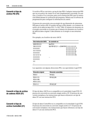 3-14      Conversión de datos



Convertir el tipo de            Un archivo PD se convierte a un tag de tipo PID. Cualquier instrucción PID
archivo PID (PD)                que use un archivo de control N no está completamente convertida. En este
                                caso, el archivo N se convierte junto con la instrucción PID, pero la instruc-
                                ción fallará durante la verificación del programa. Deberá usar el software de
                                programación para configurar la información de control.

                                El proceso de conversión crea un arreglo de una dimensión de estructuras
                                PID para el archivo PD. El nombre del tag es PDx (donde x es el número de
                                archivo de la tabla de datos PLC-5 o SLC 500). El número de elementos en
                                el arreglo convertido es el mismo que el número de elementos en el archivo
                                de tabla de datos original. Cada elemento en el arreglo es una estructura
                                PID.

                                Por ejemplo, en el archivo de texto ASCII:

                                Esta instrucción DATA:   Se convierte en:
                                DATA PD10:10             tag PD10
                                256 0 0 0 0 0            tipo PID10[11].1 := {536870912, 0, 0, 0, 0, 0, 0,
                                000000                                                0, 0, 0, 0, 0, 0.1, 0
                                                                                      0, 0, 0, 0, 0, 0, 0,
                                0 0.1 0 0 0 0                                         0, 0, 0, 0, 0, 0, [0,
                                000000                                                0, 0, 0, 0, 0, 0, 0,
                                0 0 15 10 1 0                                         0, 0, 0, 0, 0, 0, 0]}
                                000000                   ...
                                000000
                                00
                                ...

                                Las siguientes son algunas direcciones PD y sus equivalentes Logix5550:

                                Dirección original:       Dirección convertida:
                                PD10:1                    PD10[1]
                                PD10:1/15                 PD10[1].EN
                                PD10:1/EN
                                PD10:1.0/15
                                PD10:1.2                  PD10[1].SP



Convertir el tipo de archivo    El tipo de datos ASCII no es compatible en el controlador Logix5550. El
de cadenas ASCII (ST)           proceso de conversión no convierte ningún archivo ST. El proceso de con-
                                versión reemplaza a las instrucciones que hacen referencia a un tipo de
                                datos ST con una instrucción PCE.



Convertir el tipo de            El tipo de datos ControlNet no es compatible en el controlador Logix5550.
archivo ControlNet (CT)         El proceso de conversión no convierte ningún archivo CT. El proceso de
                                conversión reemplaza a las instrucciones que hacen referencia a un tipo de
                                datos CT con una instrucción PCE.


1756-6.8.5ES - Abril de 1999
 