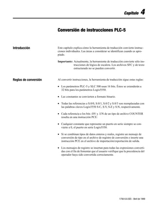 Capítulo         4

                       Conversión de instrucciones PLC-5


Introducción           Este capítulo explica cómo la herramienta de traducción convierte instruc-
                       ciones individuales. Las áreas a considerar se identifican cuando es apro-
                       piado.

                       Importante: Actualmente, la herramienta de traducción convierte sólo ins-
                                   trucciones de lógica de escalera. Los archivos SFC y de texto
                                   estructurado no se pueden convertir.



Reglas de conversión   Al convertir instrucciones, la herramienta de traducción sigue estas reglas:

                       • Los parámetros PLC-5 y SLC 500 usan 16 bits. Éstos se extenderán a
                         32 bits para los parámetros Logix5550.

                       • Las constantes se convierten a formato binario.

                       • Todas las referencias a S:0/0, S:0/1, S:0/2 y S:0/3 son reemplazadas con
                         las palabras claves Logix5550 S:C, S:V, S:Z y S:N, respectivamente.

                       • Cada referencia a los bits .OV y .UN de un tipo de archivo COUNTER
                         resulta en una instrucción PCE:

                       • Cualquier constante que represente un puerto en serie siempre se con-
                         vierte a 0, el puerto en serie Logix5550.

                       • Si se combinan tipos de datos enteros y reales, registre un mensaje de
                         conversión de tipo en el archivo de registro de conversión e inserte una
                         instrucción PCE en el archivo de importación/exportación de salida.

                       • Los mensajes de registro se insertan para todas las expresiones converti-
                         das con el fin de fomentar que el usuario verifique que la precedencia del
                         operador haya sido convertida correctamente.




                                                                             1756-6.8.5ES - Abril de 1999
 