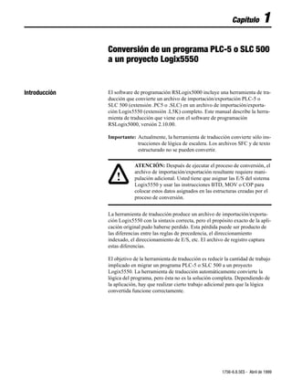 Capítulo          1
               Conversión de un programa PLC-5 o SLC 500
               a un proyecto Logix5550


Introducción   El software de programación RSLogix5000 incluye una herramienta de tra-
               ducción que convierte un archivo de importación/exportación PLC-5 o
               SLC 500 (extensión .PC5 o .SLC) en un archivo de importación/exporta-
               ción Logix5550 (extensión .L5K) completo. Este manual describe la herra-
               mienta de traducción que viene con el software de programación
               RSLogix5000, versión 2.10.00.

               Importante: Actualmente, la herramienta de traducción convierte sólo ins-
                           trucciones de lógica de escalera. Los archivos SFC y de texto
                           estructurado no se pueden convertir.

                           ATENCIÓN: Después de ejecutar el proceso de conversión, el
                           archivo de importación/exportación resultante requiere mani-
                   !       pulación adicional. Usted tiene que asignar las E/S del sistema
                           Logix5550 y usar las instrucciones BTD, MOV o COP para
                           colocar estos datos asignados en las estructuras creadas por el
                           proceso de conversión.


               La herramienta de traducción produce un archivo de importación/exporta-
               ción Logix5550 con la sintaxis correcta, pero el propósito exacto de la apli-
               cación original pudo haberse perdido. Esta pérdida puede ser producto de
               las diferencias entre las reglas de precedencia, el direccionamiento
               indexado, el direccionamiento de E/S, etc. El archivo de registro captura
               estas diferencias.

               El objetivo de la herramienta de traducción es reducir la cantidad de trabajo
               implicado en migrar un programa PLC-5 o SLC 500 a un proyecto
               Logix5550. La herramienta de traducción automáticamente convierte la
               lógica del programa, pero ésta no es la solución completa. Dependiendo de
               la aplicación, hay que realizar cierto trabajo adicional para que la lógica
               convertida funcione correctamente.




                                                                     1756-6.8.5ES - Abril de 1999
 