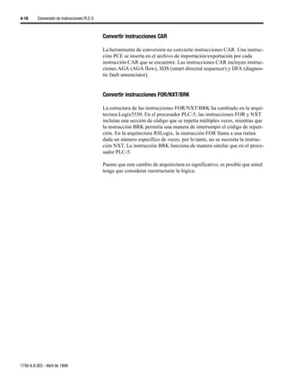4-16      Conversión de instrucciones PLC-5



                                              Convertir instrucciones CAR

                                              La herramienta de conversión no convierte instrucciones CAR. Una instruc-
                                              ción PCE se inserta en el archivo de importación/exportación por cada
                                              instrucción CAR que se encuentre. Las instrucciones CAR incluyen instruc-
                                              ciones AGA (AGA flow), SDS (smart directed sequencer) y DFA (diagnos-
                                              tic fault annunciator).


                                              Convertir instrucciones FOR/NXT/BRK

                                              La estructura de las instrucciones FOR/NXT/BRK ha cambiado en la arqui-
                                              tectura Logix5550. En el procesador PLC-5, las instrucciones FOR y NXT
                                              incluían una sección de código que se repetía múltiples veces, mientras que
                                              la instrucción BRK permitía una manera de interrumpir el código de repeti-
                                              ción. En la arquitectura RSLogix, la instrucción FOR llama a una rutina
                                              dada un número específico de veces, por lo tanto, no se necesita la instruc-
                                              ción NXT. La instrucción BRK funciona de manera similar que en el proce-
                                              sador PLC-5.

                                              Puesto que este cambio de arquitectura es significativo, es posible que usted
                                              tenga que considerar reestructurar la lógica.




1756-6.8.5ES - Abril de 1999
 