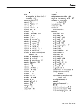 Índice


       A                                    C
alias                               chasis 1-15
    comentarios de dirección 3-19   comentarios de dirección 3-19
    símbolos 3-18                   completar instrucciones MSG 1-17
archivo de datos 3-18               configurar el controlador
archivos A 3-10                             y el chasis 1-15
archivos ASCII 3-10                 consideraciones 1-18
archivos B 3-4                      controlador 1-15
archivos binarios 3-4               conversión
archivos BT 3-10                       instrucciones 4-1
archivos C 3-7                      convertir
archivos ControlNet 3-14               archivos A 3-10
archivos CT 3-14                       archivos B 3-4
archivos D 3-10                        archivos BT 3-10
archivos de cadenas 3-14               archivos C 3-7
archivos de contador 3-7               archivos CT 3-14
archivos de control 3-8                archivos D 3-10
archivos de enteros 3-9                archivos de registro 1-11
archivos de entrada 3-3                archivos F 3-9
archivos de estado 3-4, 3-18           archivos I 3-3
archivos de mensajes 3-12              archivos M0/M1 3-12
archivos de punto flotante (coma       archivos MG 3-12
       flotante) 3-9                   archivos N 3-9
archivos de registro 1-11, A-1         archivos O 3-3
archivos de salida 3-3                 archivos PD 3-14
archivos de temporizador 3-5           archivos R 3-8
archivos decimales 3-10                archivos S 3-4, 3-18
archivos F 3-9                         archivos ST 3-14
archivos I 3-3                         archivos T 3-5
archivos M0/M1 3-12                    asignar E/S 1-16
archivos MG 3-12                       comentarios de dirección 3-19
archivos N 3-9                         completar instrucciones
archivos O 3-3                                  MSG 1-17
archivos PD 3-14                       configurar el controlador y el
archivos PID 3-14                               chasis 1-15
archivos R 3-8                         consideraciones 1-18
archivos S 3-4, 3-18                   datos 3-1
archivos ST 3-14                       descripción general 1-1
archivos T 3-5                         DII 2-4
arreglos 3-18                          direcciones indexadas 3-18
asignar E/S 1-16                       direcciones indirectas 3-16
                                       estructura de programa 2-1




                                                   1756-6.8.5ES - Abril de 1999
 