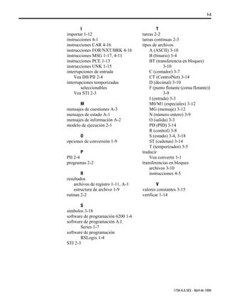 Í-3



        I                                    T
importar 1-12                        tareas 2-2
instrucciones 4-1                    tareas continuas 2-3
instrucciones CAR 4-16               tipos de archivos
instrucciones FOR/NXT/BRK 4-16           A (ASCII) 3-10
instrucciones MSG 1-17, 4-11             B (binario) 3-4
instrucciones PCE 1-13                   BT (transferencia en bloques)
instrucciones UNK 1-15                           3-10
interrupciones de entrada                C (contador) 3-7
    Vea DII/PII 2-4                      CT (ControlNet) 3-14
interrupciones temporizadas              D (decimal) 3-10
        seleccionables                   F (punto flotante (coma flotante))
    Vea STI 2-3                                  3-9
                                         I (entrada) 3-3
      M                                  M0/M1 (especiales) 3-12
mensajes de cuestiones A-3               MG (mensaje) 3-12
mensajes de estado A-1                   N (número entero) 3-9
mensajes de información A-2              O (salida) 3-3
modelo de ejecución 2-1                  PD (PID) 3-14
                                         R (control) 3-8
       O                                 S (estado) 3-4, 3-18
opciones de conversión 1-9               ST (cadenas) 3-14
                                         T (temporizador) 3-5
       P                             traducir
PII 2-4                                  Vea convertir 1-1
programas 2-2                        transferencias en bloques
                                         archivos 3-10
        R                                instrucciones 4-5
resultados
    archivos de registro 1-11, A-1           V
    estructura de archivo 1-9        valores constantes 3-15
rutinas 2-2                          verificar 1-14

       S
símbolos 3-18
software de programación 6200 1-6
software de programación A.I.
       Series 1-7
software de programación
       RSLogix 1-4
STI 2-3




                                                      1756-6.8.5ES - Abril de 1999
 