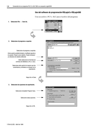 1-4       Conversión de un programa PLC-5 o SLC 500 a un proyecto Logix5550



                                                   Uso del software de programación RSLogix5 o RSLogix500

                                                   Cree un archivo .PC5 o .SLC para el archivo del programa:

  1.   Seleccione File →µSave As.




  2.   Seleccione el programa a exportar.




                 Seleccione el programa a exportar.
 Como opción predeterminada, el software apunta a
 la carpeta Project como destino. Puede introducir
 un directorio de destino diferente.

                    Debe seleccionar el formato de
               archivos de biblioteca (.PLC o .SLC).

         Seleccione esta opción de manera que los
          comentarios y símbolos se incluyan en la
                                      exportación.




                                  Haga clic en Save.



  3.   Seleccione las opciones de exportación.



               Seleccione Complete Program Save.



                        Seleccione estas opciones:




                                  Haga clic en OK.




1756-6.8.5ES - Abril de 1999
 