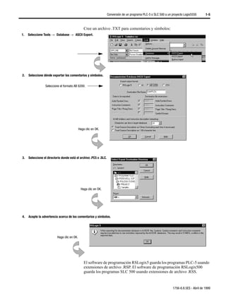 Conversión de un programa PLC-5 o SLC 500 a un proyecto Logix5550      1-5



                                                 Cree un archivo .TXT para comentarios y símbolos:
1.   Seleccione Tools →µDatabase →µASCII Export.




2.   Seleccione dónde exportar los comentarios y símbolos.


                 Seleccione el formato AB 6200.




                                             Haga clic en OK.




3.   Seleccione el directorio donde está el archivo .PC5 o .SLC.




                                              Haga clic en OK.




4.   Acepte la advertencia acerca de los comentarios y símbolos.




                          Haga clic en OK.




                                                 El software de programación RSLogix5 guarda los programas PLC-5 usando
                                                 extensiones de archivo .RSP. El software de programación RSLogix500
                                                 guarda los programas SLC 500 usando extensiones de archivo .RSS.


                                                                                                                  1756-6.8.5ES - Abril de 1999
 