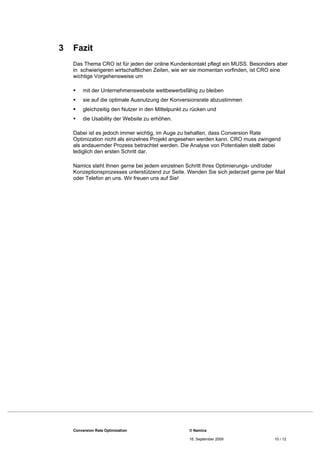 3   Fazit
    Das Thema CRO ist für jeden der online Kundenkontakt pflegt ein MUSS. Besonders aber
    in schwierigeren wirtschaftlichen Zeiten, wie wir sie momentan vorfinden, ist CRO eine
    wichtige Vorgehensweise um

        mit der Unternehmenswebsite wettbewerbsfähig zu bleiben
        sie auf die optimale Ausnutzung der Konversionsrate abzustimmen
        gleichzeitig den Nutzer in den Mittelpunkt zu rücken und
        die Usability der Website zu erhöhen.

    Dabei ist es jedoch immer wichtig, im Auge zu behalten, dass Conversion Rate
    Optimization nicht als einzelnes Projekt angesehen werden kann. CRO muss zwingend
    als andauernder Prozess betrachtet werden. Die Analyse von Potentialen stellt dabei
    lediglich den ersten Schritt dar.

    Namics steht Ihnen gerne bei jedem einzelnen Schritt Ihres Optimierungs- und/oder
    Konzeptionsprozesses unterstützend zur Seite. Wenden Sie sich jederzeit gerne per Mail
    oder Telefon an uns. Wir freuen uns auf Sie!




    Conversion Rate Optimization                     © Namics

                                                     16. September 2009              10 / 12
 