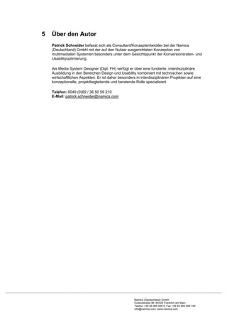 5   Über den Autor
    Patrick Schneider befasst sich als Consultant/Konzeptentwickler bei der Namics
    (Deutschland) GmbH mit der auf den Nutzer ausgerichteten Konzeption von
    multimedialen Systemen besonders unter dem Gesichtspunkt der Konversionsraten- und
    Usabilityoptimierung.

    Als Media System Designer (Dipl. FH) verfügt er über eine fundierte, interdisziplinäre
    Ausbildung in den Bereichen Design und Usability kombiniert mit technischen sowie
    wirtschaftlichen Aspekten. Er ist daher besonders in interdisziplinären Projekten auf eine
    konzeptionelle, projektbegleitende und beratende Rolle spezialisiert.

    Telefon: 0049 (0)69 / 36 50 59 210
    E-Mail: patrick.schneider@namics.com




                                                     Namics (Deutschland) GmbH
                                                     Gutleutstraße 96, 60329 Frankfurt am Main
                                                     Telefon +49 69 365 059 0, Fax +49 69 365 059 100
                                                     info@namics.com, www.namics.com
 