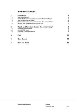 Inhaltsverzeichnis
1      Grundlagen                                                          3 
1.1    Was ist Conversion?                                                  3 
1.2    Welche Einflussfaktoren gibt es in diesem Zusammenhang?              3 
1.3    Was ist die Conversion Rate?                                         4 
1.4    Verschiedenen Branchen = Verschiedene Konversionsziele?              4 
1.5    Benefits einer Konversionsratenoptimierung                           5 

2      Was leistet Namics in diesem Zusammenhang?                          6 
2.1    Namics Potentialanalyse                                              6 
2.2    Namics-CRO-Studie                                                    7 
2.3    Konkretes Leistungsspektrum                                          8 

3      Fazit                                                             10 

4      Über Namics                                                       11 

5      Über den Autor                                                    12 




       Conversion Rate Optimization                © Namics

                                                   16. September 2009   2 / 12
 