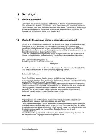 1    Grundlagen
1.1   Was ist Conversion?

      Conversion (= Konversion) ist genau der Moment, in dem ein Nutzer/Interessent eine
      (vom Betreiber der Website) gewünschte Aktion auf einer Website erfolgreich abschließt.
      Der Nutzer wird somit vom „normalen“ Besucher zum Akteur. Übersetzt auf Online-Shops
      ist dies beispielsweise die Bestätigung eines gerade getätigten Kaufs, durch den der
      Besucher der Website zum Käufer bzw. Kunden wird.




1.2   Welche Einflussfaktoren gibt es in diesem Zusammenhang?

      Wichtig ist es, zu verstehen, dass Nutzer bzw. Käufer in der Regel nicht rational handeln.
      Ihr Handeln ist nicht gleich dem des homo oeconomicus (ein nach Nutzenkalkül
      handelnder Entscheidungstyp), sondern wird getrieben durch Emotionen und Gefühle.
      Genau an diesem Punkt ist es nun für ein Unternehmen wichtig anzusetzen, wenn es aus
      diesen Emotionen einen Nutzen ziehen möchte:
      Durch das Einsetzen der richtigen Mittel an der richtigen Stelle kann der Nutzer aktiv in
      seinem Besuchsverhalten, seiner Stimmung und seinen Gefühlen beeinflusst werden.

      „Das Geheimnis des Erfolges ist es,
      den Standpunkt des anderen zu verstehen“
                                           Henry Ford

      Die Einflussfaktoren in diesem Bereich sind zahlreich. Durch konsistente, kleine Schritte
      kann ein Benutzer aktiv hin zu einer Entscheidung bewegt werden.

      Sicherheit & Vertrauen

      Durch Empfehlung anderer Kunden gewinnt ein Nutzer mehr Vertrauen in ein
      Unternehmen und dessen Ziele und tendiert dadurch eher dazu, die vom Websiteanbieter
      gewünschte Aktion auch wirklich durchzuführen.
      Sicherheit und Vertrauen sind hierbei essentiell und müssen aktiv kommuniziert werden.
      Unterstützend müssen Siegel (z.B. Trusted Shops) und Zertifikate (z.B. TÜV-zertifizierte
      Zahlungssysteme) eingesetzt werden. Verwendet man diese in den wesentlichen
      Bereichen und an den richtigen Stellen geben sie dem Nutzer ein Empfinden von
      Sicherheit, das letztendlich in das nötige Vertrauen mündet.

      Ansprache

      Angefangen bei der Suchmaschine, müssen relevante Suchbegriffe auf den Seiten
      vorhanden sein, damit die Seite auch wirklich gefunden wird.
      Der Nutzer muss emotional und vor allem direkt angesprochen werden. Wenn innerhalb
      eines Online-Auftritts die Ansprache nur indirekt in dritter Person erfolgt (Bsp. „Ab sofort
      sind alle Bestellungen versandkostenfrei!“), fühlt sich der Nutzer nicht angesprochen. Eine
      direkte Adressierung wirkt hier besser (Bsp. „Bestellen Sie bei uns ab jetzt
      versandkostenfrei!“).
      Essentiell ist dabei grundsätzlich auch immer, dass die Gesamtanmutung der Seite auf
      die entsprechenden Zielgruppe/Persona abgestimmt wurde.




      Conversion Rate Optimization                     © Namics

                                                       16. September 2009                    3 / 12
 