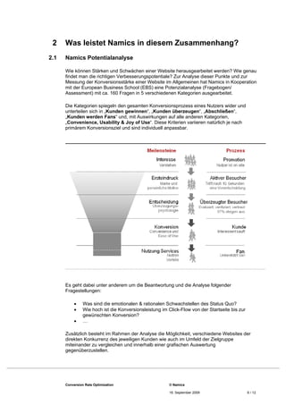 2    Was leistet Namics in diesem Zusammenhang?
2.1   Namics Potentialanalyse

      Wie können Stärken und Schwächen einer Website herausgearbeitet werden? Wie genau
      findet man die richtigen Verbesserungspotentiale? Zur Analyse dieser Punkte und zur
      Messung der Konversionsstärke einer Website im Allgemeinen hat Namics in Kooperation
      mit der European Business School (EBS) eine Potenzialanalyse (Fragebogen/
      Assessment) mit ca. 160 Fragen in 5 verschiedenen Kategorien ausgearbeitet.

      Die Kategorien spiegeln den gesamten Konversionsprozess eines Nutzers wider und
      unterteilen sich in „Kunden gewinnen“, „Kunden überzeugen“, „Abschließen“,
      „Kunden werden Fans“ und, mit Auswirkungen auf alle anderen Kategorien,
      „Convenience, Usability & Joy of Use“. Diese Kriterien variieren natürlich je nach
      primärem Konversionsziel und sind individuell anpassbar.




      Es geht dabei unter anderem um die Beantwortung und die Analyse folgender
      Fragestellungen:

               Was sind die emotionalen & rationalen Schwachstellen des Status Quo?
               Wie hoch ist die Konversionsleistung im Click-Flow von der Startseite bis zur
                gewünschten Konversion?
               …

      Zusätzlich besteht im Rahmen der Analyse die Möglichkeit, verschiedene Websites der
      direkten Konkurrenz des jeweiligen Kunden wie auch im Umfeld der Zielgruppe
      miteinander zu vergleichen und innerhalb einer grafischen Auswertung
      gegenüberzustellen.




      Conversion Rate Optimization                      © Namics

                                                        16. September 2009                      6 / 12
 