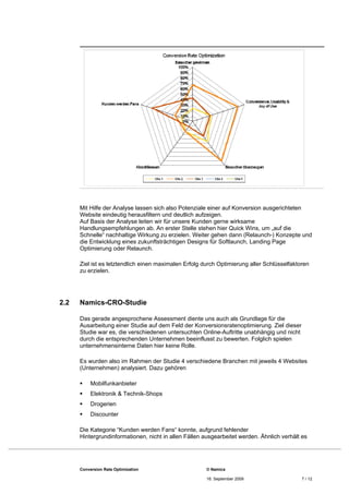 Mit Hilfe der Analyse lassen sich also Potenziale einer auf Konversion ausgerichteten
      Website eindeutig herausfiltern und deutlich aufzeigen.
      Auf Basis der Analyse leiten wir für unsere Kunden gerne wirksame
      Handlungsempfehlungen ab. An erster Stelle stehen hier Quick Wins, um „auf die
      Schnelle“ nachhaltige Wirkung zu erzielen. Weiter gehen dann (Relaunch-) Konzepte und
      die Entwicklung eines zukunftsträchtigen Designs für Softlaunch, Landing Page
      Optimierung oder Relaunch.

      Ziel ist es letztendlich einen maximalen Erfolg durch Optimierung aller Schlüsselfaktoren
      zu erzielen.




2.2   Namics-CRO-Studie

      Das gerade angesprochene Assessment diente uns auch als Grundlage für die
      Ausarbeitung einer Studie auf dem Feld der Konversionsratenoptimierung. Ziel dieser
      Studie war es, die verschiedenen untersuchten Online-Auftritte unabhängig und nicht
      durch die entsprechenden Unternehmen beeinflusst zu bewerten. Folglich spielen
      unternehmensinterne Daten hier keine Rolle.

      Es wurden also im Rahmen der Studie 4 verschiedene Branchen mit jeweils 4 Websites
      (Unternehmen) analysiert. Dazu gehören

          Mobilfunkanbieter
          Elektronik & Technik-Shops
          Drogerien
          Discounter

      Die Kategorie “Kunden werden Fans“ konnte, aufgrund fehlender
      Hintergrundinformationen, nicht in allen Fällen ausgearbeitet werden. Ähnlich verhält es




      Conversion Rate Optimization                     © Namics

                                                       16. September 2009                   7 / 12
 