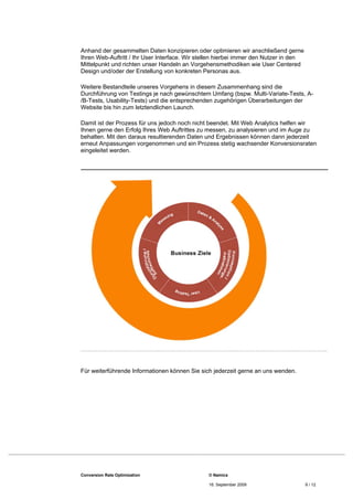 Anhand der gesammelten Daten konzipieren oder optimieren wir anschließend gerne
Ihren Web-Auftritt / Ihr User Interface. Wir stellen hierbei immer den Nutzer in den
Mittelpunkt und richten unser Handeln an Vorgehensmethodiken wie User Centered
Design und/oder der Erstellung von konkreten Personas aus.

Weitere Bestandteile unseres Vorgehens in diesem Zusammenhang sind die
Durchführung von Testings je nach gewünschtem Umfang (bspw. Multi-Variate-Tests, A-
/B-Tests, Usability-Tests) und die entsprechenden zugehörigen Überarbeitungen der
Website bis hin zum letztendlichen Launch.

Damit ist der Prozess für uns jedoch noch nicht beendet. Mit Web Analytics helfen wir
Ihnen gerne den Erfolg Ihres Web Auftrittes zu messen, zu analysieren und im Auge zu
behalten. Mit den daraus resultierenden Daten und Ergebnissen können dann jederzeit
erneut Anpassungen vorgenommen und ein Prozess stetig wachsender Konversionsraten
eingeleitet werden.




Für weiterführende Informationen können Sie sich jederzeit gerne an uns wenden.




Conversion Rate Optimization                    © Namics

                                                16. September 2009                     9 / 12
 