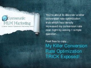 You’re about to discover a killer
conversion rate optimization
trick which has literally
increased my conversion rate
over night by asking 1 simple
question.

Feel free to copy…
My Killer Conversion
Rate Optimization
TRICK Exposed!
 