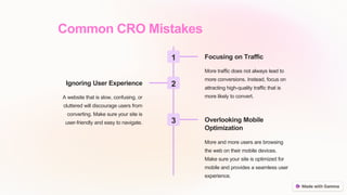 Common CRO Mistakes
1 Focusing on Traffic
More traffic does not always lead to
more conversions. Instead, focus on
attracting high-quality traffic that is
more likely to convert.
2
Ignoring User Experience
A website that is slow, confusing, or
cluttered will discourage users from
converting. Make sure your site is
user-friendly and easy to navigate. 3 Overlooking Mobile
Optimization
More and more users are browsing
the web on their mobile devices.
Make sure your site is optimized for
mobile and provides a seamless user
experience.
 
