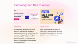 Summary and Call to Action
Summary
Conversion Rate Optimization (CRO) is the
practice of using data, user feedback, and
experimentation to improve the performance of a
website or landing page. By identifying and
optimizing the factors that influence user
behavior, businesses can increase revenue,
improve customer satisfaction, and make the
most of existing traffic.
Call to Action
Ready to start optimizing your website for
conversions? Contact us today to learn more
about our CRO services and how we can help
you improve your site's performance.
 
