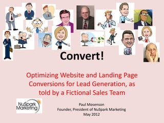 Convert!
Optimizing Website and Landing Page
 Conversions for Lead Generation, as
    told by a Fictional Sales Team
                     Paul Mosenson
         Founder, President of NuSpark Marketing
                        May 2012
 